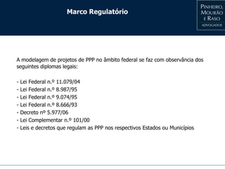 Marco Regulatório
A modelagem de projetos de PPP no âmbito federal se faz com observância dos
seguintes diplomas legais:
- Lei Federal n.º 11.079/04
- Lei Federal n.º 8.987/95
- Lei Federal n.º 9.074/95
- Lei Federal n.º 8.666/93
- Decreto nº 5.977/06
- Lei Complementar n.º 101/00
- Leis e decretos que regulam as PPP nos respectivos Estados ou Municípios
 