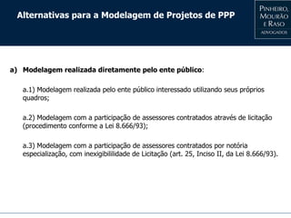 Alternativas para a Modelagem de Projetos de PPP
a) Modelagem realizada diretamente pelo ente público:
a.1) Modelagem realizada pelo ente público interessado utilizando seus próprios
quadros;
a.2) Modelagem com a participação de assessores contratados através de licitação
(procedimento conforme a Lei 8.666/93);
a.3) Modelagem com a participação de assessores contratados por notória
especialização, com inexigibililidade de Licitação (art. 25, Inciso II, da Lei 8.666/93).
 