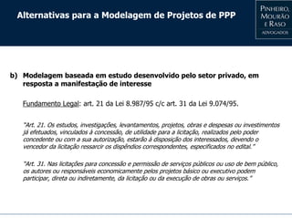 Alternativas para a Modelagem de Projetos de PPP
b) Modelagem baseada em estudo desenvolvido pelo setor privado, em
resposta a manifestação de interesse
Fundamento Legal: art. 21 da Lei 8.987/95 c/c art. 31 da Lei 9.074/95.
“Art. 21. Os estudos, investigações, levantamentos, projetos, obras e despesas ou investimentos
já efetuados, vinculados à concessão, de utilidade para a licitação, realizados pelo poder
concedente ou com a sua autorização, estarão à disposição dos interessados, devendo o
vencedor da licitação ressarcir os dispêndios correspondentes, especificados no edital.”
“Art. 31. Nas licitações para concessão e permissão de serviços públicos ou uso de bem público,
os autores ou responsáveis economicamente pelos projetos básico ou executivo podem
participar, direta ou indiretamente, da licitação ou da execução de obras ou serviços.”
 