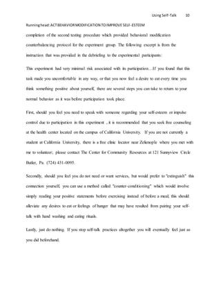 Using Self-Talk 10
Runninghead:ACTBEHAVIORMODIFICATION TOIMPROVE SELF-ESTEEM
completion of the second testing procedure which provided behavioral modification
counterbalancing protocol for the experiment group. The following excerpt is from the
instruction that was provided in the debriefing to the experimental participants:
This experiment had very minimal risk associated with its participation…If you found that this
task made you uncomfortable in any way, or that you now feel a desire to eat every time you
think something positive about yourself, there are several steps you can take to return to your
normal behavior as it was before participation took place.
First, should you feel you need to speak with someone regarding your self-esteem or impulse
control due to participation in this experiment , it is recommended that you seek free counseling
at the health center located on the campus of California University. If you are not currently a
student at California University, there is a free clinic locator near Zelienople where you met with
me to volunteer; please contact The Center for Community Resources at 121 Sunnyview Circle
Butler, Pa. (724) 431-0095.
Secondly, should you feel you do not need or want services, but would prefer to "extinguish" this
connection yourself, you can use a method called "counter-conditioning" which would involve
simply reading your positive statements before exercising instead of before a meal; this should
alleviate any desires to eat or feelings of hunger that may have resulted from pairing your self-
talk with hand washing and eating rituals.
Lastly, just do nothing. If you stop self-talk practices altogether you will eventually feel just as
you did beforehand.
 