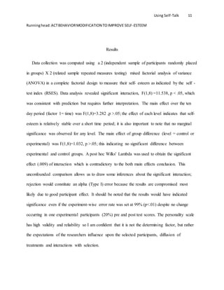 Using Self-Talk 11
Runninghead:ACTBEHAVIORMODIFICATION TOIMPROVE SELF-ESTEEM
Results
Data collection was computed using a 2 (independent sample of participants randomly placed
in groups) X 2 (related sample repeated measures testing) mixed factorial analysis of variance
(ANOVA) in a complete factorial design to measure their self- esteem as indicated by the self -
test index (RSES). Data analysis revealed significant interaction, F(1,8) =11.538, p < .05, which
was consistent with prediction but requires further interpretation. The main effect over the ten
day period (factor 1= time) was F(1,8)=3.282 ,p >.05; the effect of each level indicates that self-
esteem is relatively stable over a short time period; it is also important to note that no marginal
significance was observed for any level. The main effect of group difference (level = control or
experimental) was F(1,8)=1.032, p >.05; this indicating no significant difference between
experimental and control groups. A post hoc Wilks' Lambda was used to obtain the significant
effect (.009) of interaction which is contradictory to the both main effects conclusion. This
unconfounded comparison allows us to draw some inferences about the significant interaction;
rejection would constitute an alpha (Type I) error because the results are compromised most
likely due to good participant effect. It should be noted that the results would have indicated
significance even if the experiment-wise error rate was set at 99% (p<.01) despite no change
occurring in one experimental participants (20%) pre and post test scores. The personality scale
has high validity and reliability so I am confident that it is not the determining factor, but rather
the expectations of the researchers influence upon the selected participants, diffusion of
treatments and interactions with selection.
 