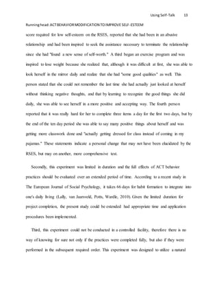 Using Self-Talk 13
Runninghead:ACTBEHAVIORMODIFICATION TOIMPROVE SELF-ESTEEM
score required for low self-esteem on the RSES, reported that she had been in an abusive
relationship and had been inspired to seek the assistance necessary to terminate the relationship
since she had "found a new sense of self-worth." A third began an exercise program and was
inspired to lose weight because she realized that, although it was difficult at first, she was able to
look herself in the mirror daily and realize that she had "some good qualities" as well. This
person stated that she could not remember the last time she had actually just looked at herself
without thinking negative thoughts, and that by learning to recognize the good things she did
daily, she was able to see herself in a more positive and accepting way. The fourth person
reported that it was really hard for her to complete three items a day for the first two days, but by
the end of the ten day period she was able to say many positive things about herself and was
getting more classwork done and "actually getting dressed for class instead of coming in my
pajamas." These statements indicate a personal change that may not have been elucidated by the
RSES, but may on another, more comprehensive test.
Secondly, this experiment was limited in duration and the full effects of ACT behavior
practices should be evaluated over an extended period of time. According to a recent study in
The European Journal of Social Psychology, it takes 66 days for habit formation to integrate into
one's daily living (Lally, van Jaarsveld, Potts, Wardle, 2010). Given the limited duration for
project completion, the present study could be extended had appropriate time and application
procedures been implemented.
Third, this experiment could not be conducted in a controlled facility, therefore there is no
way of knowing for sure not only if the practices were completed fully, but also if they were
performed in the subsequent required order. This experiment was designed to utilize a natural
 