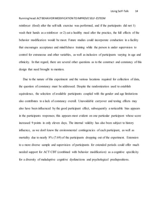 Using Self-Talk 14
Runninghead:ACTBEHAVIORMODIFICATION TOIMPROVE SELF-ESTEEM
reinforcer (food) after the self-talk exercise was performed, and if the participants did not 1)
wash their hands as a reinforcer or 2) eat a healthy meal after the practice, the full effects of the
behavior modification would be moot. Future studies could incorporate conduction in a facility
that encourages acceptance and mindfulness training while the person is under supervision to
control for extraneous and other variables, as well as inclusion of participants varying in age and
ethnicity. In that regard, there are several other questions as to the construct and constancy of this
design that need brought to mention.
Due to the nature of this experiment and the various locations required for collection of data,
the question of constancy must be addressed. Despite the randomization used to establish
equivalence, the selection of available participants coupled with the gender and age limitations
also contributes to a lack of constancy overall. Unavoidable carryover and testing effects may
also have been influenced by the good participant effect, subsequently a noticeable bias appears
in the participants responses; this appears most evident on one particular participant whose score
increased 9 points in only eleven days. The internal validity has also been subject to history
influence, as we don't know the environmental contingencies of each participant, as well as
mortality due to nearly 8% (7.69) of the participants dropping out of the experiment. Extension
to a more diverse sample and supervision of participants for extended periods could offer much
needed support for ACT CBT (combined with behavior modification) as a cognitive specificity
for a diversity of maladaptive cognitive dysfunctions and psychological predispositions.
 