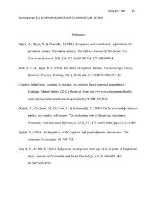 Using Self-Talk 15
Runninghead:ACTBEHAVIORMODIFICATION TOIMPROVE SELF-ESTEEM
References
Biglan, A., Hayes, S., & Pistorello, J. (2008). Acceptance and commitment: implications for
prevention science. Prevention Science: The Official Journal Of The Society For
Prevention Research, 9(3), 139-152. doi:10.1007/s11121-008-0099-4
Beck, A. T., & Haaga, D. F. (1992). The future of cognitive therapy. Psychotherapy: Theory,
Research, Practice, Training, 29(1), 34-38. doi:10.1037/0033-3204.29.1.34
Cognitive behavioural coaching in practice: An evidence based approach (paperback) -
Routledge Mental Health. (2012). Retrieved from http://www.routledgementalhealth.
com/cognitive-behavioural-coaching-in-practice-9780415472630
Dentale, F., Vecchione, M., De Coro, A., & Barbaranelli, C. (2012). On the relationship between
implicit and explicit self-esteem: The moderating role of dismissing attachment.
Personality And Individual Differences, 52(2), 173-177. doi:10.1016/j.paid.2011.10.009
Epstein, S. (1994). An integration of the cognitive and psychodynamic unconscious. The
American Psychologist, 49, 709–724.
Erol, R. Y., & Orth, U. (2011). Self-esteem development from age 14 to 30 years: A longitudinal
study. Journal of Personality and Social Psychology, 101(3), 606-619. doi:
10.1037/a0024299
 