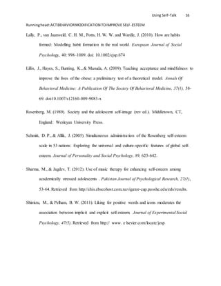 Using Self-Talk 16
Runninghead:ACTBEHAVIORMODIFICATION TOIMPROVE SELF-ESTEEM
Lally, P., van Jaarsveld, C. H. M., Potts, H. W. W. and Wardle, J. (2010). How are habits
formed: Modelling habit formation in the real world. European Journal of Social
Psychology, 40: 998–1009. doi: 10.1002/ejsp.674
Lillis, J., Hayes, S., Bunting, K., & Masuda, A. (2009). Teaching acceptance and mindfulness to
improve the lives of the obese: a preliminary test of a theoretical model. Annals Of
Behavioral Medicine: A Publication Of The Society Of Behavioral Medicine, 37(1), 58-
69. doi:10.1007/s12160-009-9083-x
Rosenberg, M. (1989). Society and the adolescent self-image (rev ed.). Middletown, CT,
England: Wesleyan University Press.
Schmitt, D. P., & Allik, J. (2005). Simultaneous administration of the Rosenberg self-esteem
scale in 53 nations: Exploring the universal and culture-specific features of global self-
esteem. Journal of Personality and Social Psychology, 89, 623-642.
Sharma, M., & Jagdev, T. (2012). Use of music therapy for enhancing self-esteem among
academically stressed adolescents . Pakistan Journal of Psychological Research, 27(1),
53-64. Retrieved from http://ehis.ebscohost.com.navigator-cup.passhe.edu/eds/results.
Shimizu, M., & Pelham, B. W. (2011). Liking for positive words and icons moderates the
association between implicit and explicit self-esteem. Journal of Experimental Social
Psychology, 47(5). Retrieved from http:// www. e lsevier.com/locate/jesp
 