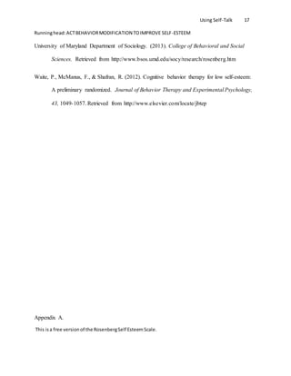 Using Self-Talk 17
Runninghead:ACTBEHAVIORMODIFICATION TOIMPROVE SELF-ESTEEM
University of Maryland Department of Sociology. (2013). College of Behavioral and Social
Sciences. Retrieved from http://www.bsos.umd.edu/socy/research/rosenberg.htm
Waite, P., McManus, F., & Shafran, R. (2012). Cognitive behavior therapy for low self-esteem:
A preliminary randomized. Journal of Behavior Therapy and Experimental Psychology,
43, 1049-1057. Retrieved from http://www.elsevier.com/locate/jbtep
Appendix A.
This isa free versionof the RosenbergSelf EsteemScale.
 
