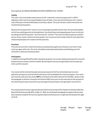 Using Self-Talk 18
Runninghead:ACTBEHAVIORMODIFICATION TOIMPROVE SELF-ESTEEM
Validity
Thisscale is the mostwidelyusedmeasure of self- esteemforresearchpurposesbutitisNOTa
diagnosticaidforany forany psychological issuesof states.If youare worriedthatyourself- esteem
may reflectpoormental healthplease consultyourdoctor.The scale has beenusedinmore thanone
hundredresearchprojects.
Because the conceptof self- esteemisone mostpeopleshouldbe familiarwith,thistestwill probably
not tell youanythingyoudonot alreadyknow.Youshouldhave aprettygood graspof yourresultsjust
by askingyourself the question,"doIhave low self -esteem?"The scale canhowevergive youabetter
picture of your state inrelationtootherpeople.Yourresultswill alsoincludealittle bitmore aboutthe
relationshipbetweenself- esteemandlifeoutcomes.
Procedure
The scale consistsof ten statementsthatyoucouldpossiblyapplytoyouthatyoumust rate on how
much youagree witheach.The itemsshouldbe answeredquicklywithoutoverthinking,yourfirst
inclinationiswhatyoushouldputdown.
Participation
In additiontobeingofferedforpubliceducationpurposes,thissurveyisbeingusedaspartof a research
projectand youranswerswill be recorded.Bystartingthistestyouare agreeingtohave any data you
enterusedforresearch.
Your scoreswill be enteredmanuallyandanonymouslyintothe free onlinedatabase toensure
potential scoringerrorsandcontribute saidscoresintothe database forresearchpurposes.Yourname
will neverbe used,butif youchose NOTto contribute tothe data collectionforthe RSES, please initial
thisparagraph so thatthe researcherwill know toONLYscore yourresultsmanuallyforthe purpose of
the school projectexperimentwhichyouhave agreedtoparticipate inbysigningthe consentform.
The school projecthas beenapprovedbythe CaliforniaUniversityof PennsylvaniaInstitutionalReview
Board effectiveJanuary28,2013 to May 17, 2013; byinitialingthisparagraphyouagree thatyouhave
beenaskedtocomplete thistestduringthese datesandthatyouare a single womanbetweenthe ages
of 19-29.
Strongly
disagree
Disagree Agree Strongly
agree
 