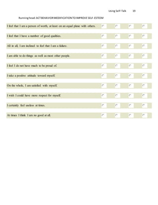 Using Self-Talk 19
Runninghead:ACTBEHAVIORMODIFICATION TOIMPROVE SELF-ESTEEM
I feel that I am a person of worth, at least on an equal plane with others.
I feel that I have a number of good qualities.
All in all, I am inclined to feel that I am a failure.
I am able to do things as well as most other people.
I feel I do not have much to be proud of.
I take a positive attitude toward myself.
On the whole, I am satisfied with myself.
I wish I could have more respect for myself.
I certainly feel useless at times.
At times I think I am no good at all.
 