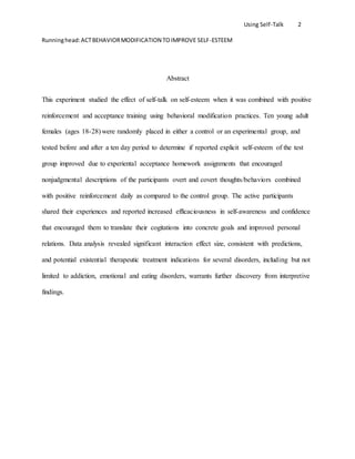 Using Self-Talk 2
Runninghead:ACTBEHAVIORMODIFICATION TOIMPROVE SELF-ESTEEM
Abstract
This experiment studied the effect of self-talk on self-esteem when it was combined with positive
reinforcement and acceptance training using behavioral modification practices. Ten young adult
females (ages 18-28) were randomly placed in either a control or an experimental group, and
tested before and after a ten day period to determine if reported explicit self-esteem of the test
group improved due to experiental acceptance homework assignments that encouraged
nonjudgmental descriptions of the participants overt and covert thoughts/behaviors combined
with positive reinforcement daily as compared to the control group. The active participants
shared their experiences and reported increased efficaciousness in self-awareness and confidence
that encouraged them to translate their cogitations into concrete goals and improved personal
relations. Data analysis revealed significant interaction effect size, consistent with predictions,
and potential existential therapeutic treatment indications for several disorders, including but not
limited to addiction, emotional and eating disorders, warrants further discovery from interpretive
findings.
 