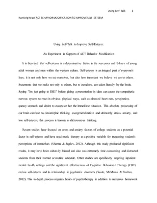 Using Self-Talk 3
Runninghead:ACTBEHAVIORMODIFICATION TOIMPROVE SELF-ESTEEM
Using Self-Talk to Improve Self-Esteem:
An Experiment in Support of ACT Behavior Modification
It is theorized that self-esteem is a determinative factor in the successes and failures of young
adult women and men within the western culture. Self-esteem is an integral part of everyone's
lives; it is not only how we see ourselves, but also how important we believe we are to others.
Statements that we make not only to others, but to ourselves, are taken literally by the brain.
Saying "I'm just going to DIE!" before giving a presentation in class can cause the sympathetic
nervous system to react in obvious physical ways, such as elevated heart rate, perspiration,
queasy stomach and desire to escape or flee the immediate situation. This absolute processing of
our brain can lead to catastrophic thinking, overgeneralization and ultimately stress, anxiety, and
low self-esteem; this process is known as dichotomous thinking.
Recent studies have focused on stress and anxiety factors of college students as a potential
factor in self-esteem and have used music therapy as a positive variable for increasing student's
perceptions of themselves (Sharma & Jagdev, 2012). Although this study produced significant
results, it may have been culturally biased and also was extremely time-consuming and distracted
students from their normal or routine schedule. Other studies are specifically targeting inpatient
mental health settings and the significant effectiveness of Cognitive Behavioral Therapy (CBT)
on low self-esteem and its relationship to psychiatric disorders (Waite, McManus & Shafran,
2012). This in-depth process requires hours of psychotherapy in addition to numerous homework
 