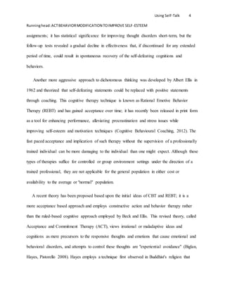 Using Self-Talk 4
Runninghead:ACTBEHAVIORMODIFICATION TOIMPROVE SELF-ESTEEM
assignments; it has statistical significance for improving thought disorders short-term, but the
follow-up tests revealed a gradual decline in effectiveness that, if discontinued for any extended
period of time, could result in spontaneous recovery of the self-defeating cognitions and
behaviors.
Another more aggressive approach to dichotomous thinking was developed by Albert Ellis in
1962 and theorized that self-defeating statements could be replaced with positive statements
through coaching. This cognitive therapy technique is known as Rational Emotive Behavior
Therapy (REBT) and has gained acceptance over time; it has recently been released in print form
as a tool for enhancing performance, alleviating procrastination and stress issues while
improving self-esteem and motivation techniques (Cognitive Behavioural Coaching, 2012). The
fast paced acceptance and implication of such therapy without the supervision of a professionally
trained individual can be more damaging to the individual than one might expect. Although these
types of therapies suffice for controlled or group environment settings under the direction of a
trained professional, they are not applicable for the general population in either cost or
availability to the average or "normal" population.
A recent theory has been proposed based upon the initial ideas of CBT and REBT; it is a
more acceptance based approach and employs constructive action and behavior therapy rather
than the ruled-based cognitive approach employed by Beck and Ellis. This revised theory, called
Acceptance and Commitment Therapy (ACT), views irrational or maladaptive ideas and
cognitions as mere precursors to the responsive thoughts and emotions that cause emotional and
behavioral disorders, and attempts to control these thoughts are "experiential avoidance" (Biglan,
Hayes, Pistorello 2008). Hayes employs a technique first observed in Buddhist's religion that
 