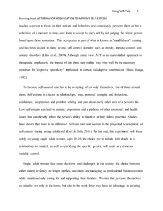Using Self-Talk 5
Runninghead:ACTBEHAVIORMODIFICATION TOIMPROVE SELF-ESTEEM
teaches a person to focus on their actions and behaviors and consciously perceive them as but a
reflection of a moment in time--and learn to accept to one's self by not judging the whole person
based upon those sensations. This acceptance is part of what is known as "mindfulness" training
and has been studied in many several self-control domains such as obesity, impulse-control and
anxiety disorders (Lillis et al., 2009). Although many view ACT as an existentialist approach to
therapeutic application, the impact of this three step outline may very well be the necessary
construct for "cognitive specificity" implicated in certain maladaptive cerebrations (Beck, Haaga,
1992).
To become self-assured one has to be accepting of not only themselves, but of those around
them. Self-esteem is a factor in relationships, trust, personal strengths and limitations,
confidence, cooperation and problem solving and just about every other area of a person's life.
Low self-esteem can lead to anxiety, depression and a plethora of other emotional and health
issues that can directly affect the person's ability to function at their fullest potential. Studies
have shown that there is no difference between men and women in the projected development of
self-esteem during young adulthood (Erol & Orth, 2011). To that end, this experiment will focus
solely on young single adult women, ages 18-28; the choice not to include individuals in a
relationship or married, as well as specifying the specific gender, will assist in extraneous
variable control.
Single, adult women face many decisions and challenges in our society; the choice between
either career or family no longer applies, and many are managing as professional businesswomen
while simultaneously caring for and supporting their families. Women that perceive themselves
as valuable not only in the home, but also in the work force may have an advantage in securing
 