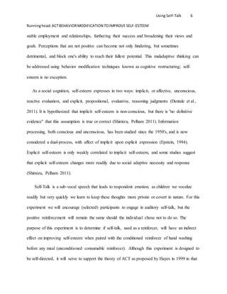 Using Self-Talk 6
Runninghead:ACTBEHAVIORMODIFICATION TOIMPROVE SELF-ESTEEM
stable employment and relationships, furthering their success and broadening their views and
goals. Perceptions that are not positive can become not only hindering, but sometimes
detrimental, and block one's ability to reach their fullest potential. This maladaptive thinking can
be addressed using behavior modification techniques known as cognitive restructuring; self-
esteem is no exception.
As a social cognition, self-esteem expresses in two ways: implicit, or affective, unconscious,
reactive evaluation, and explicit, propositional, evaluative, reasoning judgments (Dentale et al.,
2011). It is hypothesized that implicit self-esteem is non-conscious, but there is "no definitive
evidence" that this assumption is true or correct (Shimizu, Pelham 2011). Information
processing, both conscious and unconscious, has been studied since the 1950's, and is now
considered a dual-process, with affect of implicit upon explicit expression (Epstein, 1994).
Explicit self-esteem is only weakly correlated to implicit self-esteem, and some studies suggest
that explicit self-esteem changes more readily due to social adaptive necessity and response
(Shimizu, Pelham 2011).
Self-Talk is a sub-vocal speech that leads to respondent emotion; as children we vocalize
readily but very quickly we learn to keep these thoughts more private or covert in nature. For this
experiment we will encourage (selected) participants to engage in auditory self-talk, but the
positive reinforcement will remain the same should the individual chose not to do so. The
purpose of this experiment is to determine if self-talk, used as a reinforcer, will have an indirect
effect on improving self-esteem when paired with the conditioned reinforcer of hand washing
before any meal (unconditioned consumable reinforcer). Although this experiment is designed to
be self-directed, it will serve to support the theory of ACT as proposed by Hayes in 1999 in that
 