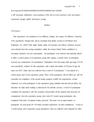 Using Self-Talk 7
Runninghead:ACTBEHAVIORMODIFICATION TOIMPROVE SELF-ESTEEM
it will encourage mindfulness and acceptance of the self on a non-conscious level and express
consciously though explicit self-esteem scoring.
Method
Participants
This experiment was conducted in two different settings; the campus of California University
of Pa, specifically Morgan hall, and at a boarding barn facility located at 168 Manor drive
Zelienople, Pa., 16063. Only single female adults of Caucasian and African American descent
were selected from the average population within the eastern United States; enrollment in
secondary education was not a prerequisite. All participants were selected and randomly placed
in either a control group or an experiment group after signing a consent form; no participant
received any compensation for participation. Participants from the young adult age range (18-28)
were specifically solicited for this experiment with a mode and median of 20 years of age, the
mean was 20.9. Initial data was collected from a total of 13 participants; 7 were placed in a
control group and 6 in the experiment group. Three of the participants did not follow-up with the
researcher for completion of the second testing required to fulfill the requirements of data
collection; two of the participants in the experiment group admitted that they did not follow the
directions for daily hand washing as directed for the self-talk exercise. A total of 5 participants
completed the experiment with this exception and provided all the required data necessary for
computations from the experiment group, and a total of 5 control group participants also
completed both series of required testing protocols. The result was an equal number of
participants for each group (N=10) which provided equivalence for data compilations. A total of
5 control group and 5 experiment group participant's data was collected and computed for effect
 