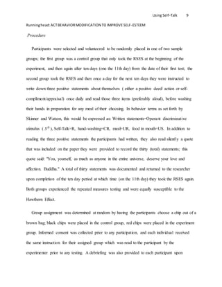 Using Self-Talk 9
Runninghead:ACTBEHAVIORMODIFICATION TOIMPROVE SELF-ESTEEM
Procedure
Participants were selected and volunteered to be randomly placed in one of two sample
groups; the first group was a control group that only took the RSES at the beginning of the
experiment, and then again after ten days (one the 11th day) from the date of their first test; the
second group took the RSES and then once a day for the next ten days they were instructed to
write down three positive statements about themselves ( either a positive deed/ action or self-
compliment/appraisal) once daily and read those three items (preferably aloud), before washing
their hands in preparation for any meal of their choosing. In behavior terms as set forth by
Skinner and Watson, this would be expressed as: Written statements=Operant discriminative
stimulus ( 𝑆 𝐷
), Self-Talk=R, hand-washing=CR, meal=UR, food in mouth=US. In addition to
reading the three positive statements the participants had written, they also read silently a quote
that was included on the paper they were provided to record the thirty (total) statements; this
quote said: "You, yourself, as much as anyone in the entire universe, deserve your love and
affection. Buddha." A total of thirty statements was documented and returned to the researcher
upon completion of the ten day period at which time (on the 11th day) they took the RSES again.
Both groups experienced the repeated measures testing and were equally susceptible to the
Hawthorn Effect.
Group assignment was determined at random by having the participants choose a chip out of a
brown bag; black chips were placed in the control group, red chips were placed in the experiment
group. Informed consent was collected prior to any participation, and each individual received
the same instruction for their assigned group which was read to the participant by the
experimenter prior to any testing. A debriefing was also provided to each participant upon
 