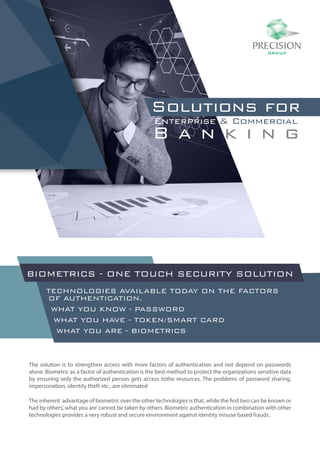 Solutions for
Enterprise & Commercial
B a n k i n g
TECHNOLOGIES AVAILABLE TODAY ON THE FACTORS
OF AUTHENTICATION.
WHAT YOU KNOW - PASSWORD
WHAT YOU HAVE - TOKEN/SMART CARD
WHAT YOU ARE - BIOMETRICS
The solution is to strengthen access with more factors of authentication and not depend on passwords
alone. Biometric as a factor of authentication is the best method to protect the organizations sensitive data
by ensuring only the authorized person gets access tothe resources. The problems of password sharing,
impersonation, identity theft etc., are eliminated
The inherent advantage of biometric over the other technologies is that, while the first two can be known or
had by others,’what you are’cannot be taken by others. Biometric authentication in combination with other
technologies provides a very robust and secure environment against identity misuse based frauds.
BIOMETRICS - ONE TOUCH SECURITY SOLUTION
 