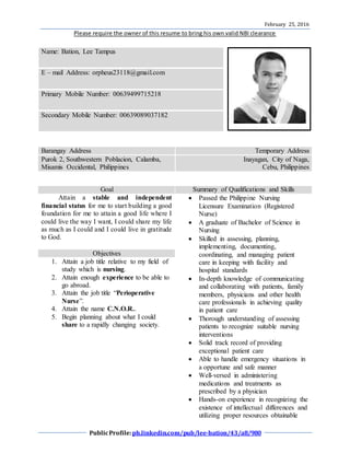 February 25, 2016
Please require the owner of this resume to bring his own valid NBI clearance
PublicProfile:ph.linkedin.com/pub/lee-bation/43/a8/980
Name: Bation, Lee Tampus
E – mail Address: orpheus23118@gmail.com
Primary Mobile Number: 00639499715218
Secondary Mobile Number: 00639089037182
Barangay Address Temporary Address
Purok 2, Southwestern Poblacion, Calamba,
Misamis Occidental, Philippines
Inayagan, City of Naga,
Cebu, Philippines
Goal Summary of Qualifications and Skills
Attain a stable and independent
financial status for me to start building a good
foundation for me to attain a good life where I
could live the way I want, I could share my life
as much as I could and I could live in gratitude
to God.
 Passed the Philippine Nursing
Licensure Examination (Registered
Nurse)
 A graduate of Bachelor of Science in
Nursing
 Skilled in assessing, planning,
implementing, documenting,
coordinating, and managing patient
care in keeping with facility and
hospital standards
 In-depth knowledge of communicating
and collaborating with patients, family
members, physicians and other health
care professionals in achieving quality
in patient care
 Thorough understanding of assessing
patients to recognize suitable nursing
interventions
 Solid track record of providing
exceptional patient care
 Able to handle emergency situations in
a opportune and safe manner
 Well-versed in administering
medications and treatments as
prescribed by a physician
 Hands-on experience in recognizing the
existence of intellectual differences and
utilizing proper resources obtainable
Objectives
1. Attain a job title relative to my field of
study which is nursing.
2. Attain enough experience to be able to
go abroad.
3. Attain the job title “Perioperative
Nurse”.
4. Attain the name C.N.O.R..
5. Begin planning about what I could
share to a rapidly changing society.
 