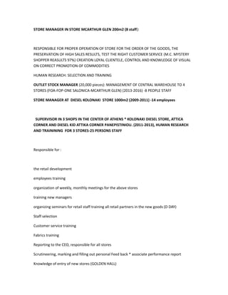 STORE MANAGER IN STORE MCARTHUR GLEN 200m2 (8 staff):
RESPONSIBLE FOR PROPER OPERATION OF STORE FOR THE ORDER OF THE GOODS, THE
PRESERVATION OF HIGH SALES RESULTS, TEST THE RIGHT CUSTOMER SERVICE (M.C. MYSTERY
SHOPPER REASULTS 97%) CREATION LOYAL CLIENTELE, CONTROL AND KNOWLEDGE OF VISUAL
ON CORRECT PROMOTION OF COMMODITIES
HUMAN RESEARCH: SELECTION AND TRAINING
OUTLET STOCK MANAGER (20,000 pieces): MANAGEMENT OF CENTRAL WAREHOUSE TO 4
STORES (FOA-FOP-ONE SALONICA-MCARTHUR GLEN) (2013-2016) -8 PEOPLE STAFF
STORE MANAGER AT DIESEL KOLONAKI STORE 1000m2 (2009-2011) -14 employees
SUPERVISOR IN 3 SHOPS IN THE CENTER OF ATHENS * KOLONAKI DIESEL STORE, ATTICA
CORNER AND DIESEL KID ATTIKA CORNER PANEPISTINIOU. (2011-2013), HUMAN RESEARCH
AND TRAININING FOR 3 STORES-25 PERSONS STAFF
Responsible for :
the retail development
employees training
organization of weekly, monthly meetings for the above stores
training new managers
organizing seminars for retail staff training all retail partners in the new goods (D DAY)
Staff selection
Customer service training
Fabrics training
Reporting to the CEO, responsible for all stores
Scrutineering, marking and filling out personal Feed back * associate performance report
Knowledge of entry of new stores (GOLDEN HALL)
 