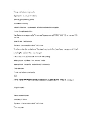 Pickup and Return merchandise
Organization of annual inventories
Publicity, programming events
Visual Merchandising
Personal service in Celebrities for promotion and advertising goods
Product knowledge training
High Customer service results * tracking of shops working MYSTERY SHOPPER on average 97%
success
Retail Action Plan (Promos)
Operated - revenue expenses of each store
Development and organization of the department centralized warehouse management -Details
Sampling for retailers that I was manager
Software support (Windows & Microsoft Office, RBO)
Weekly report about net sales and best sellers
Weekly report concerning movements of competitors
Floor coverage
Pickup and Return merchandise
CRM
STORE STORE MANAGER IN DIESEL IN GOLDEN HALL 200m2 (2008-2009) -10 employees
Responsible for :
the retail development
employees training
Operated -revenue expenses of each store
Floor coverage
 