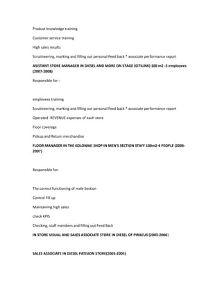 Product knowledge training
Customer service training
High sales results
Scrutineering, marking and filling out personal Feed back * associate performance report
ASISTANT STORE MANAGER IN DIESEL AND MORE ON STAGE (CITILINK) 100 m2 -5 employees
(2007-2008)
Responsible for :
employees training
Scrutineering, marking and filling out personal Feed back * associate performance report
Operated -REVENUE expenses of each store
Floor coverage
Pickup and Return merchandise
FLOOR MANAGER IN THE KOLONAKI SHOP IN MEN'S SECTION STAFF 100m2-4 PEOPLE (2006-
2007)
Responsible for:
The correct functioning of male Section
Control Fill up
Maintaining high sales
check KPIS
Checking, staff members and filling out Feed Back
IN STORE VISUAL AND SALES ASSOCIATE STORE IN DIESEL OF PIRAEUS (2005-2006)
SALES ASSOCIATE IN DIESEL PATISION STORE(2003-2005)
 