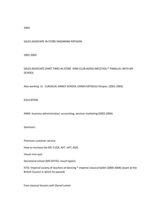2003
SALES ASSOCIATE IN STORE MADARINO PATISION
2001-2003
SALES ASSOCIATE (PART TIME) IN STORE KINO CLUB AGIOU MELETIOU * PARALLEL WITH MY
SCHOOL
Also working to CLASSICAL DANCE SCHOOL LIANAS KATSOULI Oropos. (2001-2003)
EDUCATION
AKMI: business administration, accounting, services marketing (2002-2004)
Seminars:
Premium customer service
How to increase the KPI 'S (CR, AVT, UPT, ASP)
Visual mini quiz
Secretarial school (MS OFFICE, touch typist)
ISTD: Imperial society of teachers of dancing * imperial classical ballet (2000-2004) (exam at the
British Council in which he passed)
Free classical lessons with Daniel Lomel
 
