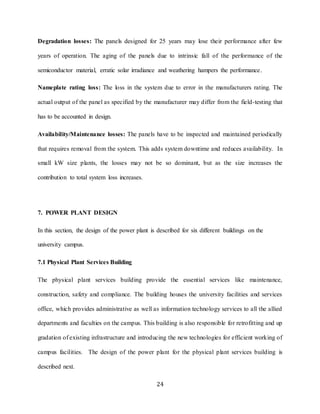 24
Degradation losses: The panels designed for 25 years may lose their performance after few
years of operation. The aging of the panels due to intrinsic fall of the performance of the
semiconductor material, erratic solar irradiance and weathering hampers the performance.
Nameplate rating loss: The loss in the system due to error in the manufacturers rating. The
actual output of the panel as specified by the manufacturer may differ from the field-testing that
has to be accounted in design.
Availability/Maintenance losses: The panels have to be inspected and maintained periodically
that requires removal from the system. This adds system downtime and reduces availability. In
small kW size plants, the losses may not be so dominant, but as the size increases the
contribution to total system loss increases.
7. POWER PLANT DESIGN
In this section, the design of the power plant is described for six different buildings on the
university campus.
7.1 Physical Plant Services Building
The physical plant services building provide the essential services like maintenance,
construction, safety and compliance. The building houses the university facilities and services
office, which provides administrative as well as information technology services to all the allied
departments and faculties on the campus. This building is also responsible for retrofitting and up
gradation of existing infrastructure and introducing the new technologies for efficient working of
campus facilities. The design of the power plant for the physical plant services building is
described next.
 