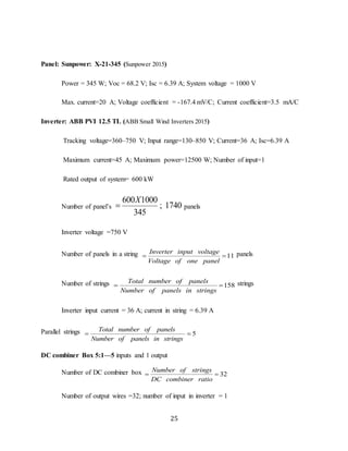 25
Panel: Sunpower: X-21-345 (Sunpower 2015)
Power = 345 W; Voc = 68.2 V; Isc = 6.39 A; System voltage = 1000 V
Max. current=20 A; Voltage coefficient = -167.4 mV/C; Current coefficient=3.5 mA/C
Inverter: ABB PVI 12.5 TL (ABB Small Wind Inverters 2015)
Tracking voltage=360–750 V; Input range=130–850 V; Current=36 A; Isc=6.39 A
Maximum current=45 A; Maximum power=12500 W; Number of input=1
Rated output of system= 600 kW
Number of panel’s
600 1000
1740
345
X
 ; panels
Inverter voltage =750 V
Number of panels in a string 11
Inverter input voltage
Voltage of one panel
  panels
Number of strings 158
Total number of panels
Number of panels in strings
  strings
Inverter input current = 36 A; current in string = 6.39 A
Parallel strings 5
Total number of panels
Number of panels in strings
 
DC combiner Box 5:1—5 inputs and 1 output
Number of DC combiner box 32
Number of strings
DC combiner ratio
 
Number of output wires =32; number of input in inverter = 1
 