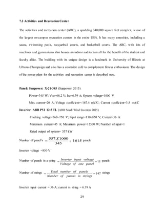 29
7.2 Activities and Recreation Center
The activities and recreation center (ARC), a sparkling 340,000 square feet complex, is one of
the largest on-campus recreation centers in the entire USA. It has many amenities, including a
sauna, swimming pools, racquetball courts, and basketball courts. The ARC, with lots of
machines and gymnasiums also houses an indoor auditorium all for the benefit of the student and
faculty alike. The building with its unique design is a landmark in University of Illinois at
Urbana-Champaign and also has a courtside café to complement fitness enthusiasm. The design
of the power plant for the activities and recreation center is described next.
Panel: Sunpower: X-21-345 (Sunpower 2015)
Power=345 W; Voc=68.2 V; Isc=6.39 A; System voltage=1000 V
Max. current=20 A; Voltage coefficient=-167.4 mV/C; Current coefficient=3.5 mA/C
Inverter: ABB PVI 12.5 TL (ABB Small Wind Inverters 2015)
Tracking voltage=360–750 V; Input range=130–850 V; Current=36 A
Maximum current=45 A; Maximum power=12500 W; Number of input=1
Rated output of system= 557 kW
Number of panel’s
557 1000
1615
345
X
 ; panels
Inverter voltage =850 V
Number of panels in a string 11
Inverter input voltage
Voltage of one panel
  panels
Number of strings 147
Total number of panels
Number of panels in strings
  strings
Inverter input current = 36 A; current in string = 6.39 A
 