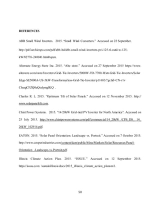 50
REFERENCES
ABB Small Wind Inverters. 2015. “Small Wind Converters.” Accessed on 22 September.
http://pdf.archiexpo.com/pdf/abb-ltd/abb-small-wind-inverters-pvi-125-tl-outd-w-125-
kW/82776-248041.html#open.
Alternate Energy Store Inc. 2015. “Alte store.” Accessed on 27 September 2015 https://www.
altestore.com/store/Inverters/Grid-Tie-Inverters/5000W-TO-7700-Watt-Grid-Tie-Inverters/Solar
Edge-SE5000A-US-5kW-Transformerless-Grid-Tie-Inverter/p11683/?gclid=CN-r1v
ChxsgCFZQ0aQodymgJKQ .
Charles R. L. 2015. “Optimum Tilt of Solar Panels.” Accessed on 12 November 2015. http://
www.solarpaneltilt.com.
Chint Power Systems. 2015. “14/20kW Grid-tied PV Inverter for North America”. Accessed on
25 July 2015. http://www.chintpowersystems.com/pdf/commercial/14_20kW /CPS_DS_ 14_
20kW_102914.pdf.
EATON. 2015. “Solar Panel Orientation: Landscape vs. Portrait.” Accessed on 7 October 2015.
http://www.cooperindustries.com/content/dam/public/bline/Markets/Solar/Resources/Panel-
Orientation -Landscape-vs-Portrait.pdf.
Illinois Climate Action Plan. 2015. “ISSUU.” Accessed on 12 September 2015.
https://issuu.com /sustainillinois/docs/2015_illinois_climate_action_plansm/1.
 