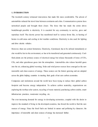1
1. INTRODUCTION
The twentieth century witnessed innovations that made life more comfortable. The advent of
automobiles reduced the travel time between continents and cities. Communication systems have
networked people and brought them closer. The force that has made the entire above
breakthrough possible is electricity. It is essential for any community to survive, grow and
reproduce itself. The electric power has manifested itself in various forms like, in heating of
homes in cold areas and cooling in hot weather conditions. Electricity is also used for lighting
and drive electric vehicles.
However, there are certain limitations. Electricity, if produced, has to be utilized immediately or
else would be lost to the environment, so has to be transferred and generated continuously. Coal-
fired plants are the primary source of electrical energy but release thousands of tones of CO2,
CH4, and other greenhouse gases into the atmosphere. Automobiles also release harmful gases
into the air, enhancing global warming. Solar and wind power sources have emerged as the new
renewable and clean sources of energy. These sources are the fastest growing and are adopted
across the globe helping countries in meeting their goals of net zero carbon economies.
Companies and institutions around the world have been trying to reduce their global carbon
footprint and become energy independent. To achieve carbon neutrality, organizations are
exploring the rooftop solar system, recycling of waste material, purchasing carbon credits, smart
infrastructure practices, wastewater recycling, etc.
The ever-increasing demand for energy in developing economies, coupled with the desire to
improve the standard of living in the developed countries, has forced the world to find the new
sources of energy. Since the fossil fuels are limited in nature and polluting by character, the
importance of renewable and clean sources of energy has increased further.
 