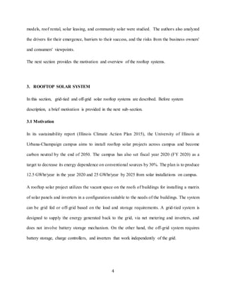 4
models, roof rental, solar leasing, and community solar were studied. The authors also analyzed
the drivers for their emergence, barriers to their success, and the risks from the business owners'
and consumers' viewpoints.
The next section provides the motivation and overview of the rooftop systems.
3. ROOFTOP SOLAR SYSTEM
In this section, grid-tied and off-grid solar rooftop systems are described. Before system
description, a brief motivation is provided in the next sub-section.
3.1 Motivation
In its sustainability report (Illinois Climate Action Plan 2015), the University of Illinois at
Urbana-Champaign campus aims to install rooftop solar projects across campus and become
carbon neutral by the end of 2050. The campus has also set fiscal year 2020 (FY 2020) as a
target to decrease its energy dependence on conventional sources by 30%. The plan is to produce
12.5 GWhr/year in the year 2020 and 25 GWhr/year by 2025 from solar installations on campus.
A rooftop solar project utilizes the vacant space on the roofs of buildings for installing a matrix
of solar panels and inverters in a configuration suitable to the needs of the buildings. The system
can be grid fed or off-grid based on the load and storage requirements. A grid-tied system is
designed to supply the energy generated back to the grid, via net metering and inverters, and
does not involve battery storage mechanism. On the other hand, the off-grid system requires
battery storage, charge controllers, and inverters that work independently of the grid.
 