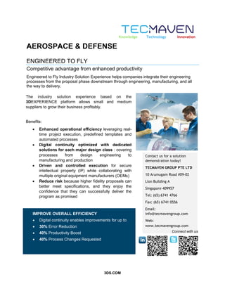 3DS.COM
AEROSPACE & DEFENSE
ENGINEERED TO FLY
Competitive advantage from enhanced productivity
Engineered to Fly Industry Solution Experience helps companies integrate their engineering
processes from the proposal phase downstream through engineering, manufacturing, and all
the way to delivery.
The industry solution experience based on the
3DEXPERIENCE platform allows small and medium
suppliers to grow their business profitably.
Benefits:
 Enhanced operational efficiency leveraging real-
time project execution, predefined templates and
automated processes
 Digital continuity optimized with dedicated
solutions for each major design class : covering
processes from design engineering to
manufacturing and production
 Driven and controlled execution for secure
intellectual property (IP) while collaborating with
multiple original equipment manufacturers (OEMs)
 Reduce risk because higher fidelity proposals can
better meet specifications, and they enjoy the
confidence that they can successfully deliver the
program as promised
Contact us for a solution
demonstration today!
TECMAVEN GROUP PTE LTD
10 Arumugam Road #09-02
Lion Building A
Singapore 409957
Tel: (65) 6741 4766
Fax: (65) 6741 0556
Email:
info@tecmavengroup.com
Web:
www.tecmavengroup.com
Knowledge Technology Innovation
Connect with us
IMPROVE OVERALL EFFICIENCY
 Digital continuity enables improvements for up to
 30% Error Reduction
 40% Productivity Boost
 40% Process Changes Requested
 
