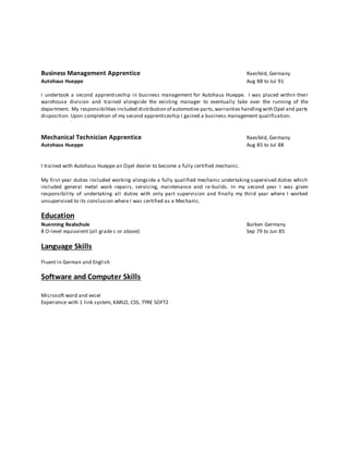 Business Management Apprentice Raesfeld, Germany
Autohaus Hueppe Aug 88 to Jul 91
I undertook a second apprenticeship in business management for Autohaus Hueppe. I was placed within their
warehouse division and trained alongside the existing manager to eventually take over the running of the
department. My responsibilities included distribution of automotive parts,warranties handlingwith Opel and parts
disposition. Upon completion of my second apprenticeship I gained a business management qualification.
Mechanical Technician Apprentice Raesfeld, Germany
Autohaus Hueppe Aug 85 to Jul 88
I trained with Autohaus Hueppe an Opel dealer to become a fully certified mechanic.
My first year duties included working alongside a fully qualified mechanic undertaking supervised duties which
included general metal work repairs, servicing, maintenance and re-builds. In my second year I was given
responsibility of undertaking all duties with only part supervision and finally my third year where I worked
unsupervised to its conclusion where I was certified as a Mechanic.
Education
Nuenning Realschule Borken Germany
8 O-level equivalent (all grade c or above) Sep 79 to Jun 85
Language Skills
Fluent in German and English
Software and Computer Skills
Microsoft word and excel
Experience with 1 link system, KARLO, CSS, TYRE SOFT2
 