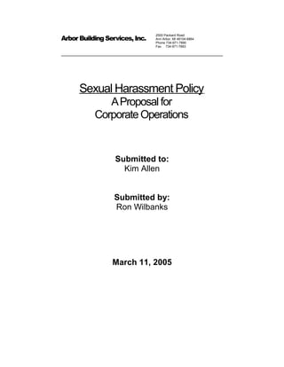 Arbor Building Services, Inc.
2500 Packard Road
Ann Arbor, MI 48104-6864
Phone 734-971-7890
Fax 734-971-7893
Sexual Harassment Policy
AProposal for
Corporate Operations
Submitted to:
Kim Allen
Submitted by:
Ron Wilbanks
March 11, 2005
 