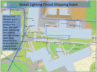 GIS and CAD
datasets were
combined to
produce this
map, with light
poles overlaying
low [yellow]
and high voltage
[dark blue]
electrical lines
to illustrate the
underground
lighting circuit.
Street Lighting Circuit Mapping Exam
 