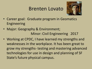 Brenten Lovato
• Career goal: Graduate program in Geomatics
Engineering
• Major: Geography & Environment;
Minor: Civil Engineering 2017
• Working at CPDC, I have learned my strengths and
weaknesses in the workplace. It has been great to
grow my strengths- testing and mastering advanced
technologies for use in design and planning of SF
State’s future physical campus.
 
