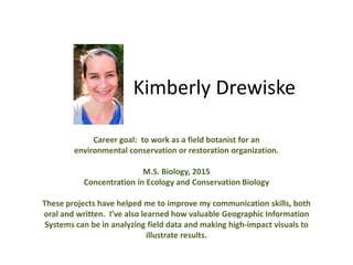 Kimberly Drewiske
Career goal: to work as a field botanist for an
environmental conservation or restoration organization.
M.S. Biology, 2015
Concentration in Ecology and Conservation Biology
These projects have helped me to improve my communication skills, both
oral and written. I’ve also learned how valuable Geographic Information
Systems can be in analyzing field data and making high-impact visuals to
illustrate results.
 
