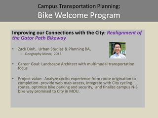 Campus Transportation Planning:
Bike Welcome Program
Improving our Connections with the City: Realignment of
the Gator Path Bikeway
• Zack Dinh, Urban Studies & Planning BA,
– Geography Minor, 2013
• Career Goal: Landscape Architect with multimodal transportation
focus
• Project value: Analyze cyclist experience from route origination to
completion- provide web map access, integrate with City cycling
routes, optimize bike parking and security, and finalize campus N-S
bike way promised to City in MOU.
 