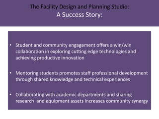 The Facility Design and Planning Studio:
A Success Story:
• Student and community engagement offers a win/win
collaboration in exploring cutting edge technologies and
achieving productive innovation
• Mentoring students promotes staff professional development
through shared knowledge and technical experiences
• Collaborating with academic departments and sharing
research and equipment assets increases community synergy
 