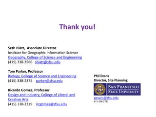 Phil Evans
Director, Site Planning
pevans@sfsu.edu
415-338-2712
Seth Hiatt, Associate Director
Institute for Geographic Information Science
Geography, College of Science and Engineering
(415) 338-3566 shiatt@sfsu.edu
Tom Parker, Professor
Biology, College of Science and Engineering
(415) 338-2375 parker@sfsu.edu
Ricardo Gomes, Professor
Design and Industry, College of Liberal and
Creative Arts
(415) 338-2229 ricgomes@sfsu.edu
Thank you!
Contact Phil at
Placewrights Collaborative
phil.s.evans@outlook.com
650-515-1193
 