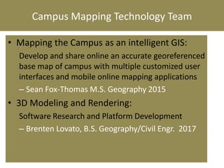 Campus Mapping Technology Team
• Mapping the Campus as an intelligent GIS:
Develop and share online an accurate georeferenced
base map of campus with multiple customized user
interfaces and mobile online mapping applications
– Sean Fox-Thomas M.S. Geography 2015
• 3D Modeling and Rendering:
Software Research and Platform Development
– Brenten Lovato, B.S. Geography/Civil Engr. 2017
 