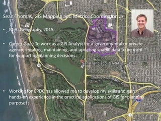Sean Thomas, GIS Mapping and Metrics Coordinator
• M.A. Geography, 2015
• Career Goal: To work as a GIS Analyst for a governmental or private
agency; creating, maintaining, and updating spatial data to be used
for supporting planning decisions.
• Working for CPDC has allowed me to develop my skills and gain
hands-on experience in the practical applications of GIS for planning
purposes:
 
