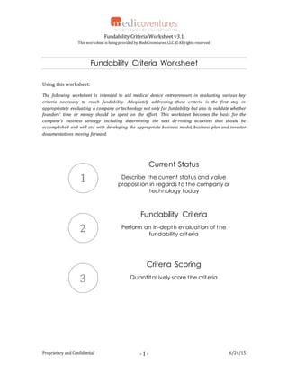 Fundability Criteria Worksheet v3.1
This worksheet is beingprovided by MediCoventures, LLC. ©All rights reserved
Proprietary and Confidential 6/24/15- 1 -
Fundability Criteria Worksheet
Using this worksheet:
The following worksheet is intended to aid medical device entrepreneurs in evaluating various key
criteria necessary to reach fundability. Adequately addressing these criteria is the first step in
appropriately evaluating a company or technology not only for fundability but also to validate whether
founders’ time or money should be spent on the effort. This worksheet becomes the basis for the
company’s business strategy including determining the next de-risking activities that should be
accomplished and will aid with developing the appropriate business model, business plan and investor
documentations moving forward.
Current Status
Describe the current status and value
proposition in regards to the company or
technology today
Fundability Criteria
Perform an in-depth evaluation of the
fundability criteria
Criteria Scoring
Quantitatively score the criteria
1
2
3
 