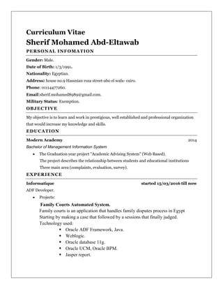 Curriculum Vitae
Sherif Mohamed Abd-Eltawab
PERSONAL INFOMATION
Gender: Male.
Date of Birth: 1/3/1991.
Nationality: Egyptian.
Address: house no.9 Hassnian roza street-abo el wafa- cairo.
Phone: 01114477260.
Email:sherif.mohamed8989@gmail.com.
Military Status: Exemption.
OBJECTIVE
My objective is to learn and work in prestigious, well established and professional organization
that would increase my knowledge and skills.
EDUCATION
Modern Academy 2014
Bachelor of Management Information System
 The Graduation year project "Academic Advising System" (Web Based).
The project describes the relationship between students and educational institutions
Three main area (complaints, evaluation, survey).
EXPERIENCE
Informatique started 15/03/2016 till now
ADF Developer.
 Projects:
Family Courts Automated System.
Family courts is an application that handles family disputes process in Egypt
Starting by making a case that followed by a sessions that finally judged.
Technology used:
 Oracle ADF Framework, Java.
 Weblogic.
 Oracle database 11g.
 Oracle UCM, Oracle BPM.
 Jasper report.
 