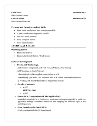 Call Center summer 2012
Raya Contact Center
Captain order summer 2010
Auto market Restaurant
Personal and Experience gained Skills
 Good public speaker and team management skills.
 A good team leader with positive attitude.
 Can work under pressure.
 Good and quick learner
 Good creativity skills.
TECHNICAL SKILLS
Operating System
 Microsoft windows
 Linux (Ubuntu distribution , Oracle Linux)
Software Development
 Oracle ADF Technology.
(ADF Business Component, ADF Task Flow, ADF Faces, Data Binding)
(ADF Workshop in Oracle Tutorial
1-Developing Rich Web Applications with Oracle ADF
2-Developing Ajax-Based User Interfaces with ADF Faces Rich Client Components
3- Working with Bounded Task Flows, Regions and Routers)
 Java Development.
 J2EE
(JSP, Servlet)
 J2SE
 Oracle UCM (Integration with ADF application).
Worked with oracle UCM in family court application by integrating the UCM inside our
application through webcenter connection and applying the business logic in the
archiving system.
 Good Experience in Oracle BPM.
Oracle practices (HelloWorld, Sales Quote).
 