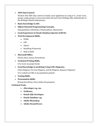  JMX Data Control.
Worked with JMX data control in family court application by using it to, create users,
groups, assign groups to users and switch old users from Weblogic SQL Authenticator to
the Weblogic default Authenticator.
 Basic Knowledge in JSF.
 Object Oriented Programming Concepts.
(Encapsulation, Inheritance, Polymorphism, Abstraction)
 Good Experience in Oracle Database Queries (CRUD).
 Web Development Skills.
 HTML
 CSS
 Jquary
 BootStrap Framework
 Ruby in Rails
 Microsoft Office.
(Word, Excel, Access, PowerPoint)
 Technical Writing Skills.
(I've wrote my project book)
 Good Knowledge in modeling Using UML Diagrams.
(Class Diagram, Use Case Diagram, Activity Diagram, Sequence Diagram)
(I've worked on UML in my graduation project)
 Testing Skills.
 Presentation Skills.
(Using PowerPoint, Prezi, Online Presentation)
Technical Tools.
 JDeveloper 11g, 12c.
 NetBeans.
 Oracle SQL Developer.
 Oracle Database 11g.
 Adobe Photoshop
 Adobe DreamWaver.
 