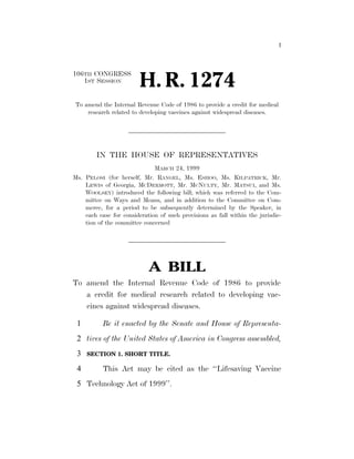 I
106TH CONGRESS
1ST SESSION
H. R. 1274
To amend the Internal Revenue Code of 1986 to provide a credit for medical
research related to developing vaccines against widespread diseases.
IN THE HOUSE OF REPRESENTATIVES
MARCH 24, 1999
Ms. PELOSI (for herself, Mr. RANGEL, Ms. ESHOO, Ms. KILPATRICK, Mr.
LEWIS of Georgia, MCDERMOTT, Mr. MCNULTY, Mr. MATSUI, and Ms.
WOOLSEY) introduced the following bill; which was referred to the Com-
mittee on Ways and Means, and in addition to the Committee on Com-
merce, for a period to be subsequently determined by the Speaker, in
each case for consideration of such provisions as fall within the jurisdic-
tion of the committee concerned
A BILL
To amend the Internal Revenue Code of 1986 to provide
a credit for medical research related to developing vac-
cines against widespread diseases.
Be it enacted by the Senate and House of Representa-1
tives of the United States of America in Congress assembled,2
SECTION 1. SHORT TITLE.3
This Act may be cited as the ‘‘Lifesaving Vaccine4
Technology Act of 1999’’.5
 