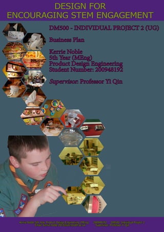 ENCOURAGING STEM ENGAGEMENT
Kerrie Noble 5th Year Product Design Engineering (MEng) 200948192 DM500: Individual Project 2
Email: kerrie.noble.2013@uni.strath.ac.uk Supervisor: Professor Yi Qin
DM500 - INDIVIDUAL PROJECT 2 (UG)
Business Plan
Kerrie Noble
5th Year (MEng)
Product Design Engineering
Student Number: 200948192
Supervisor: Professor Yi Qin
DESIGN FOR
 