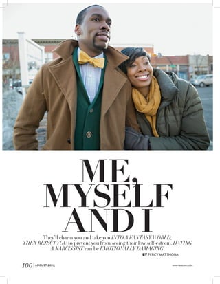 ME,
MYSELF
AND I
BY PERCY MATSHOBA
They’ll charm you and take you INTO A FANTASYWORLD,
THEN REJECTYOU to prevent you from seeing their low self-esteem. DATING
A NARCISSIST can be EMOTIONALLY DAMAGING.
100| AUGUST 2015 WWW.TRUELOVE.CO.ZA
 