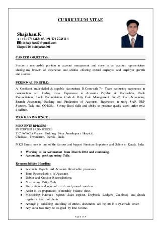 Page 1 of 3
CURRICULUM VITAE
CAREER OBJECTIVE:
Secure a responsible position in account management and serve as an account representative
sharing my breadth of experience and abilities effecting mutual employee and employer growth
and success.
PERSONAL PROFILE:
A Confident, multi-skilled & capable Accountant, B.Com with 7+ Years accounting experience in
construction and trading areas. Experience in Accounts Payable & Receivables, Bank
Reconciliation, Stock Reconciliation, Cash & Petty Cash Management, Sub-Contract Accounting,
Branch Accounting, Banking and Finalization of Accounts. Experience in using SAP, ERP
Systems, Tally and COBOL. Strong Excel skills and ability to produce quality work under strict
deadlines.
WORK EXPERIENCE:
MKS ENTERPRISES
IMPORTED FURNITURES
T.C 36/36(5) Vignesh Building, Near Ananthapuri Hospital,
Chakkai – Trivandrum, Kerala - India
MKS Enterprises is one of the famous and biggest Furniture Importers and Sellers in Kerala, India.
 Working as an Accountant from March 2016 and continuing.
 Accounting package using Tally.
Responsibilities Handling:
 Accounts Payable and Accounts Receivable processes.
 Bank Reconciliation of Accounts.
 Debtor and Creditor Reconciliations.
 Maintaining Petty Cash.
 Preparation and input of month end journal vouchers.
 Assist in the preparation of monthly balance sheet.
 Maintaining Purchase register, Sales register, Daybook, Ledgers, Cashbook and Stock
register in favor of clients.
 Arranging, serializing and filing of entries, documents and reports in a systematic order.
 Any other task may be assigned by time to time.
SShhaajjaahhaann..KK
: +91 9746213465, +91 474 2725114
: kshajahan87@gmail.com
Skype ID: kshajahan001
 